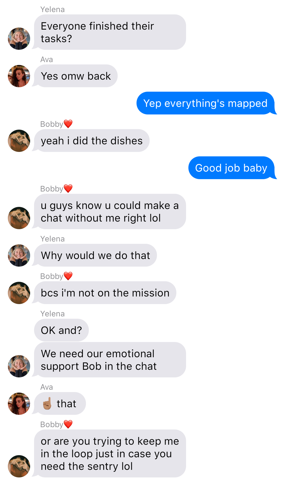 A fake ios chat that reads:
Yelena: Everyone finished their tasks?
Ava: Yes omw back
John: Yep everything’s mapped
Bobby: yeah I did the dishes
John: Good job baby
Bobby: u guys know u could make a chat without me right lol
Yelena: Why would we do that
Bobby: bcs I’m not on the mission
Yelena: OK and?
Yelena: We need our emotional support Bob in the chat
Ava: [point up] that
Bobby: or are you trying to keep me in the loop just in case you need the sentry lol