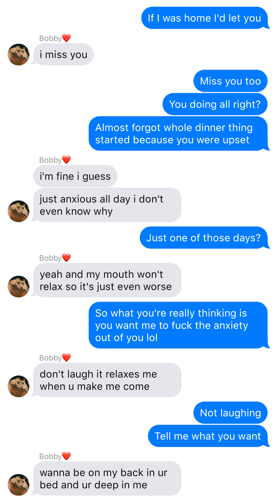 The previous chat continued:
John: If I was home I’d let you
Bobby: I miss you
John: Miss you too
John: You doing all right?
John: Almost forgot the whole dinner thing started because you were upset
Bobby: I’m fine I guess
Bobby: just anxious all day I don’t even know why
John: Just one of those days?
Bobby: yeah and my mouth won’t relax so it’s even worse
John: So what you’re really thinking is you want me to fuck the anxiety out of you lol
Bobby: don’t laugh it relaxes me when u make me come
John: Not laughing
John: Tell me what you want
Bobby: wanna be on my back in ur bed and ur deep in me