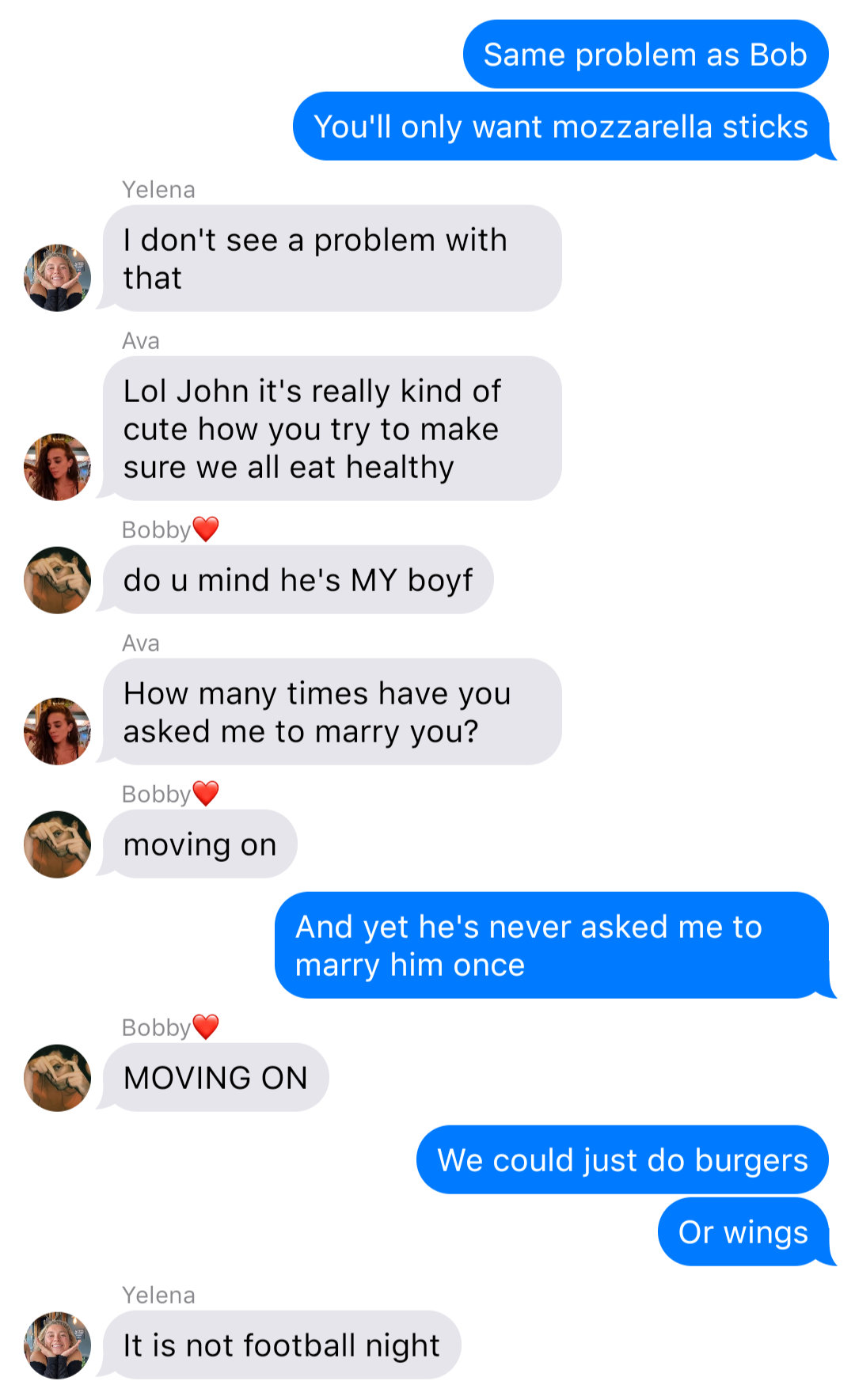 The previous chat continued:
John: Same problem as Bob
John: You’ll only want mozzarella sticks
Yelena: I don’t see a problem with that
Ava: Lol John it’s really kind of cute how you try to make sure we all eat healthy
Bobby: do u mind he’s MY boyf
Ava: How many times have you asked me to marry you?
Bobby: moving on
John: And yet he’s never asked me to marry him once
Bobby: MOVING ON
John: We could just do burgers
John: Or wings
Yelena: It is not football night
