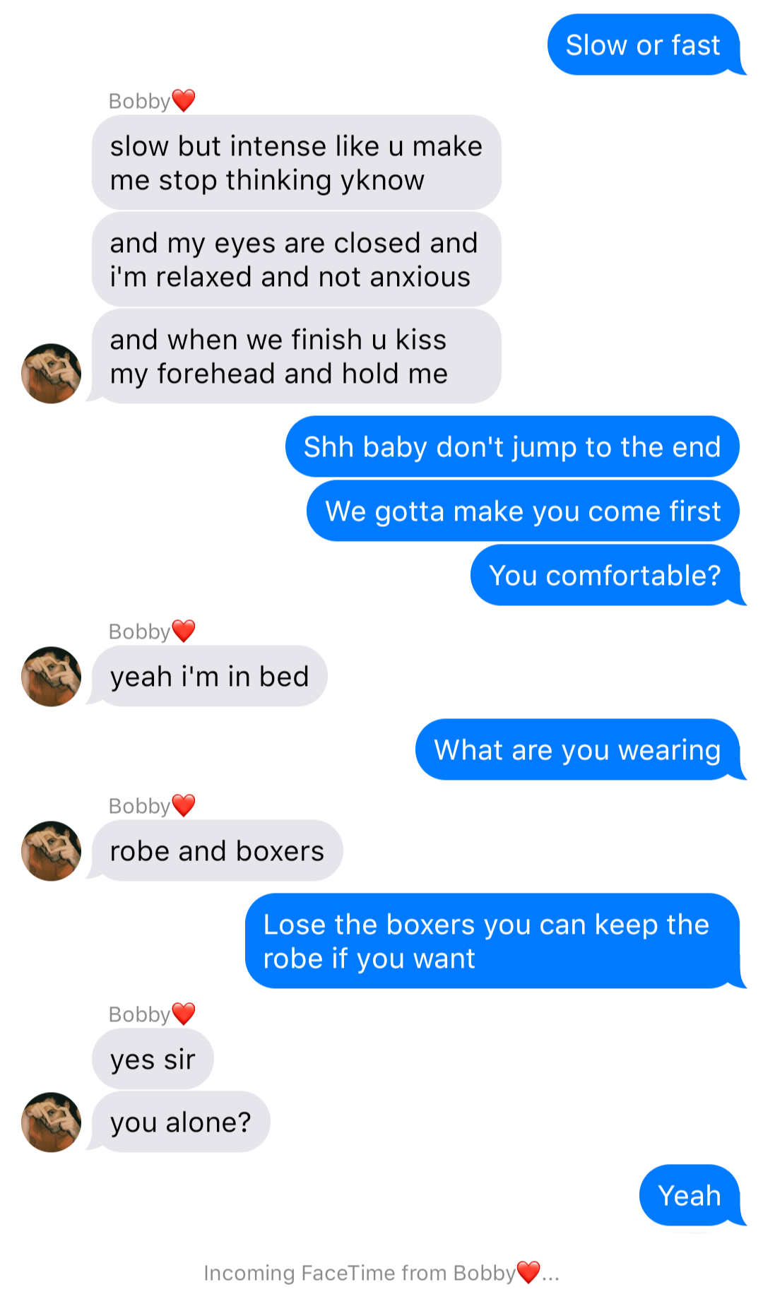 The previous chat continued:
John: Slow or fast
Bobby: slow but intense like u make me stop thinking yknow
Bobby: and my eyes are closed and I’m relaxed and not anxious
Bobby: and when we finish u kiss my forehead and hold me
John: Shh baby don’t jump to the end
John: We gotta make you come first
John: You comfortable
Bobby: yeah I’m in bed
John: What are you wearing
Bobby: robe and boxers
John: Lose the boxers you can keep the robe if you want
Bobby: yes sir
Bobby: you alone?
John: Yeah
System: Incoming FaceTime from Bobby…