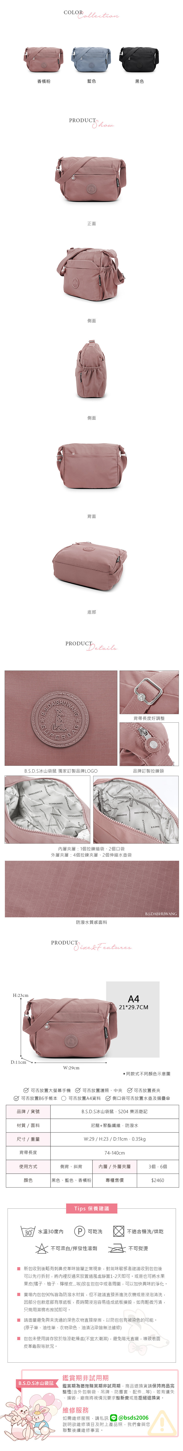 H:23cmD:11cmCOLOR香檳粉藍色黑色RODUCT正面側面側面背面底部PRODUCTDetailsWANGB.S.D.S冰山袋鼠 獨家訂製品牌LOGO背帶長度好調整品牌訂製拉鍊頭 層層:1拉鍊暗袋2口袋外層夾層:4個拉鍊夾層、2個伸縮水壺袋PRODUCTB.S.DAISHUWANG防潑水質感面料  FeaturesW:29cmA421*29.7CM同款式不同顏色示意圖放置大螢幕可否放置護照、中夾 可否放置長夾可否放置B手賬本可否放置A4資料 側口袋可否放置水壺及摺疊傘品牌/貨號材質/面料尺寸/重量B.S.D.S冰山袋鼠S204 樂活遊記尼龍+聚酯纖維防潑水W:29/H:23/D:11cm.0.35kg74-140cm背帶長度使用方式側背、斜背內層/外層夾層3個6個顏色黑色、藍色、香檳粉專櫃售價$2460Tips 保養建議30°/水溫30度內P 可乾洗不適合機洗/烘乾不可漂白/揮發性溶劑不可熨燙 新包收到後略有刺鼻皮革味皆屬正常現象,對氣味敏感者建議收到包包後可以先行拆封,將內裡反過來放置通風處靜置1-2天即可。或是也可將水果果皮(橘子、柚子、檸檬皮...等)放在包包中或者周圍,可以加快異味的淨化。 賣場內包包90%皆為防潑水材質,但不建議直接丟進洗衣機或是浸泡清洗,因部分包款底部有厚紙板,長時間浸泡容易造成紙板損毀,如有輕微污漬,只需用濕棉布擦拭即可。■ 請盡量避免與未洗過的深色衣物直接摩擦,以防包包有被染色的可能。(原子筆、油性筆、衣物染色、油漬沾染皆無法維修)■ 包包未使用請存放於陰涼乾燥處(不宜太潮濕),避免陽光直曬,導致表面皮革龜裂等狀況。B.S.D.S冰山袋鼠鑑賞期非試用期鑑賞期為猶豫購買期非試用期,商品退換貨請保持商品完整性(含外包裝袋、吊牌、防塵套、配件...等),若有遺失、損毀,廠商將視情況要求整新費或是拒絕退換貨。維修服務如需維修服務,請私訊@bsds2006說明欲維修項目及附上產品照,我們會與您聯繫後續維修事宜。