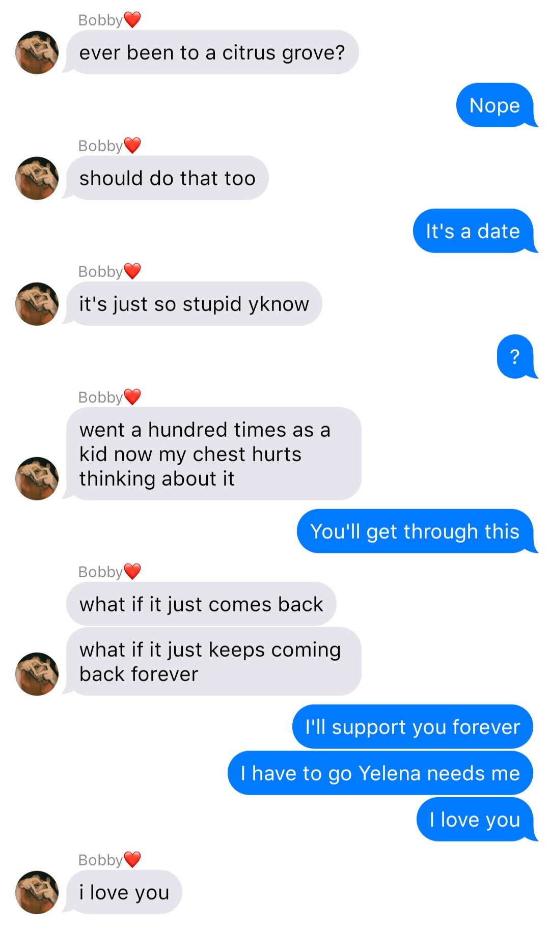 A fake ios chat that reads:
Bobby: ever been to a citrus grove?
John: Nope
Bobby: should do that too
John: It’s a date
Bobby: it’s just so stupid yknow
John: ?
Bobby: went a hundred times as a kid now my chest hurts thinking about it
John: You’ll get through this
Bobby: what if it just comes back
Bobby: what if it just keeps coming back forever
John: I’ll support you forever
John: I have to go Yelena needs me
John: I love you
Bobby: I love you
align=