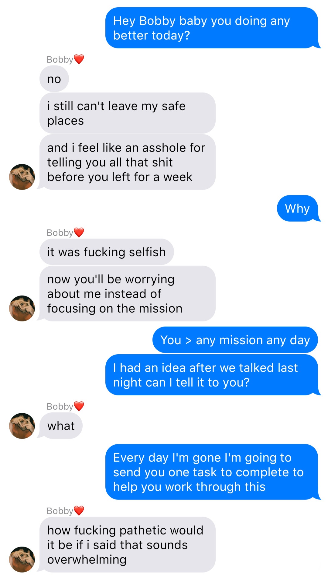 A fake ios chat that reads:
John: Hey Bobby baby you doing any better today?
Bobby: no
Bobby: i still can't leave my safe places
and i feel like an asshole for telling you all that shit before you left for a week
John: Why
Bobby: it was fucking selfish
Bobby: now you're worried about me instead of focusing on the mission
John: You > any mission any day
John: I had an idea after we talked last night can I tell it to you
Bobby: what
John: Every day I'm gone I'm going to send you one task to complete to help you work through this
Bob: how fucking pathetic would it be if i said that sounds overwhelming