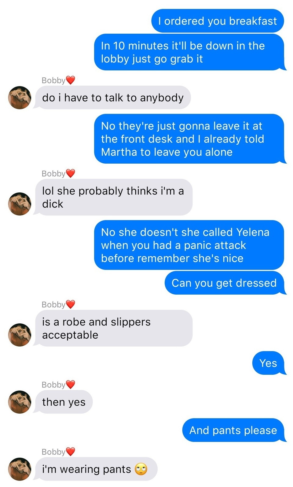 A fake ios chat that reads:
John: I ordered you breakfast
John: In 10 minutes it’ll be down in the lobby just go grab it
Bobby: do I have to talk to anybody
John: No they’re gonna just leave it at the front desk and I already told Martha to leave you alone
Bobby: lol she probably thinks I’m a dick
John: No she doesn’t she called Yelena when you had a panic attack before she’s nice 
John: Can you get dressed
Bobby: is a rope and slippers acceptable
John: Yes
Bobby: then yes
John: And pants please
Bobby: I’m wearing pants [rolling eyes]

