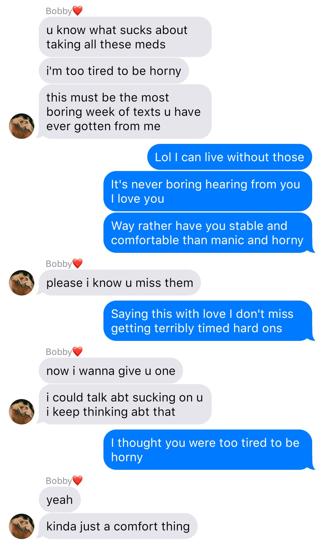 A fake ios chat that reads:
Bobby: u know what sucks about taking all these meds
Bobby: I’m too tired to be horny
Bobby: this must be the most boring week of texts u have ever gotten from me
John: Lol I can live without those
John: It’s never boring hearing from you I love you
John: Way rather have you stable and comfortable than manic and horny
Bobby: please I know u miss them
John: Saying this with love I don’t miss getting terribly timed hard ons
Bobby: now I wanna give u one
Bobby: I could talk abt sucking on u I keep thinking abt that
John: I thought you were too tired to be horny
Bobby: yeah
Bobby: kinda just a comfort thing