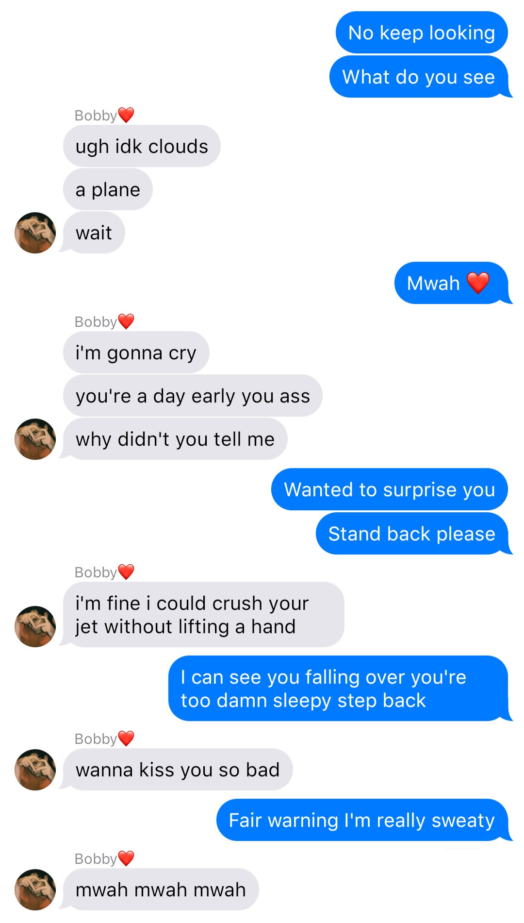 A fake ios chat that reads:
John: No keep looking
John: What do you see
Bobby: ugh idk clouds
Bobby: a plane
Bobby: wait
John: Mwah [heart]
Bobby: I’m gonna cry
Bobby: you’re a day early you ass
Bobby: why didn’t you tell me
John: Wanted to surprise you
John: Stand back please
Bobby: I’m fine I could crush your jet without lifting a hand
John: I can see you falling over you’re too damn sleepy step back
Bobby: wanna kiss you so bad
John: Fair warning I’m really sweaty
Bobby: mwah mwah mwah
