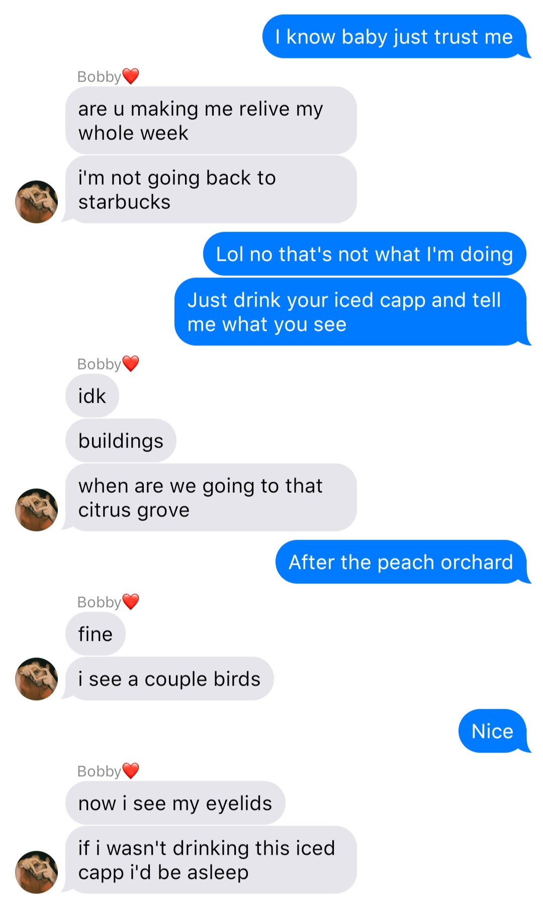 A fake ios chat that reads:
John: I know baby just trust me
Bobby: are u making me relive my whole week
Bobby: I’m not going back to starbucks
John: Lol no that’s not what I’m doingg
John: Just drink your iced capp and tell me what you see
Bobby: idk
Bobby: buildings
Bobby: when are we going to that citrus grove
John: After the peach orchard
Bobby: fine
Bobby: I see a couple birds
John: Nice
Bobby: now I see my eyelids
Bobby: if I wasn’t drinking this iced capp I’d be asleep