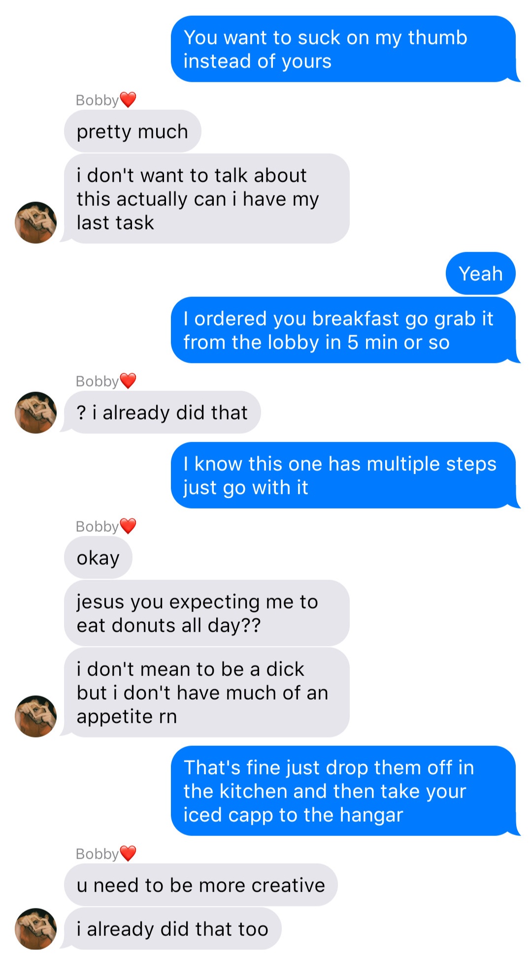 A fake ios chat that reads:
John: You want to suck on my thumb instead of yours
Bobby: pretty much
Bobby: I don’t want to talk about this actually can I have my last task
John: Yeah
John: I ordered you breakfast go grab it from the lobby in 5 min or so
Bobby: ? I already did that
John: I know this one has multiple steps just go with it
Bobby: okay
Bobby: jesus you expecting me to eat donuts all day??
Bobby: I don’t mean to be a dick but I don’t have much of an appetite rn
John: That’s fine just drop them off in the kitchen and then take your iced capp to the hangar
Bobby: u need to be more creative
Bobby: I already did that too