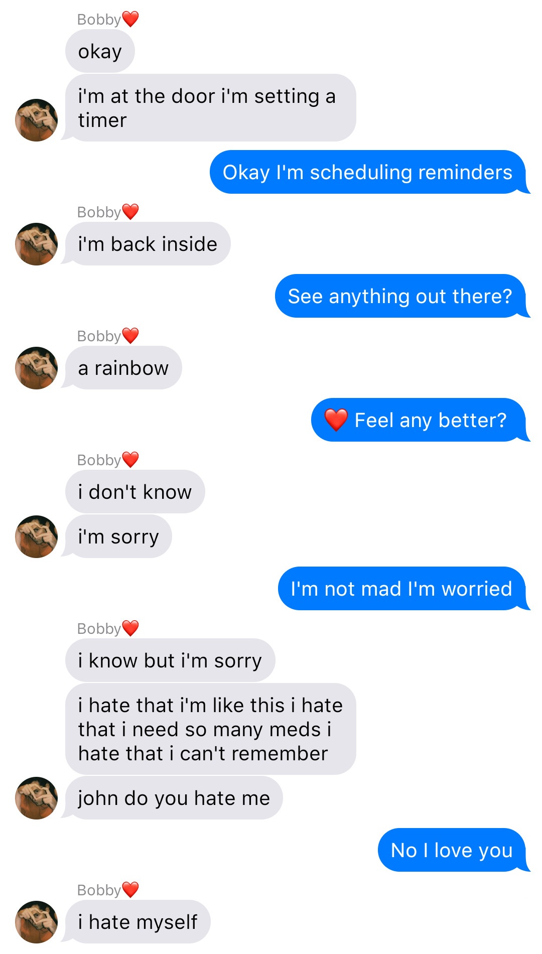 A fake ios chat that reads:
Bobby: okay
Bobby: I’m at the door I’m setting a timer
John: Okay I’m scheduling reminders
Bobby: I’m back inside
John: See anything out there?
Bobby: a rainbow
John: [heart] Feel any better?
Bobby: I don’t know
Bobby: I’m sorry
John: I’m not mad I’m worried
Bobby: I know but I’m sorry
Bobby: I hate that I’m like this I hate that I need so many meds I hate that I can’t remember
Bobby: john do you hate me
John: No I love you
Bobby: I hate myself
align=