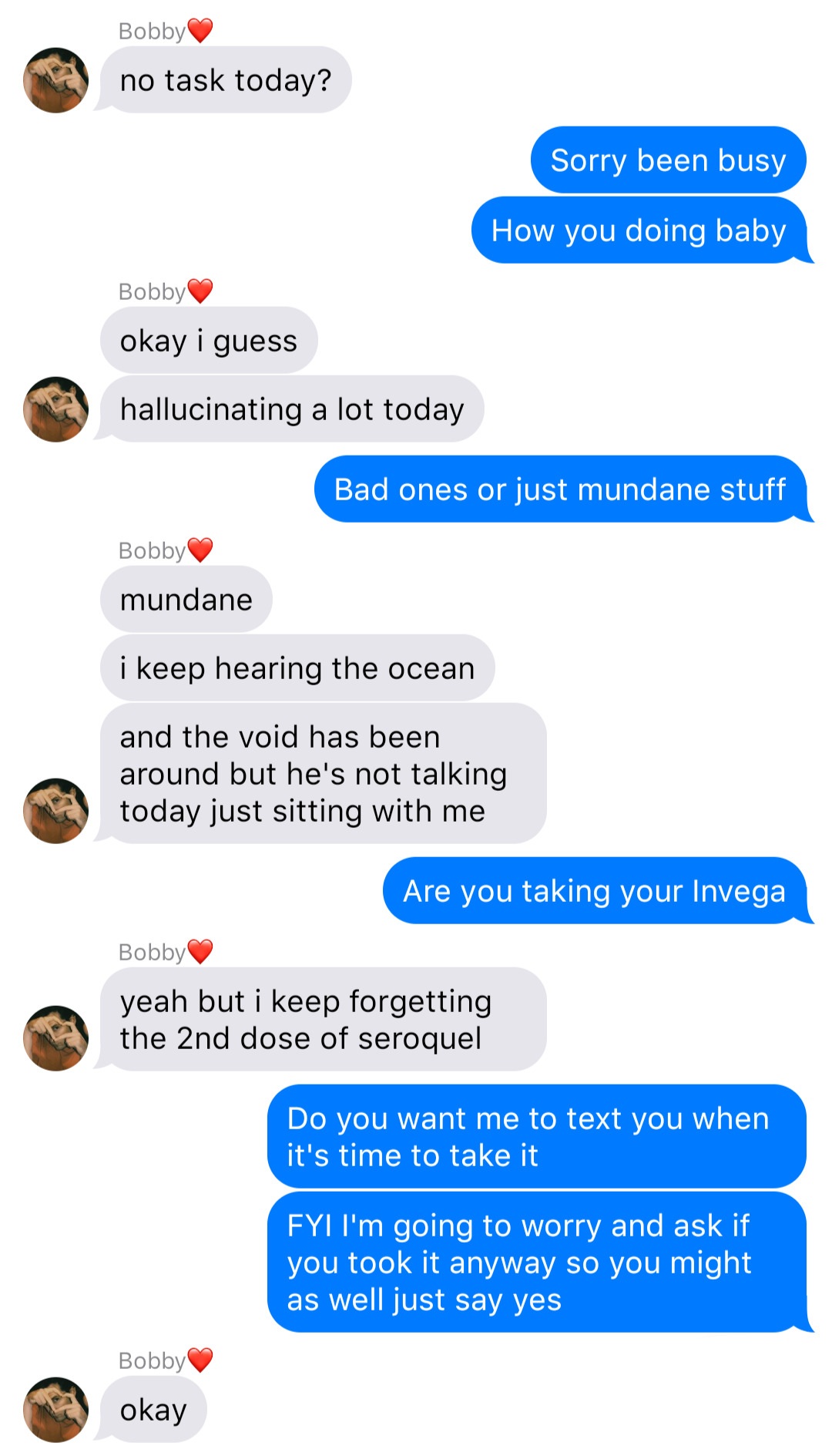 A fake ios chat that reads:
Bobby: no task today?
John: Sorry been busy
John: How you doing baby
Bobby: okay I guess
Bobby: hallucinating a lot today
John: Bad ones or just mundane stuff
Bobby: mundane
Bobby: I keep hearing the ocean
Bobby: and the void has been around but he’s not talking today just sitting with me
John: Are you taking your Invega
Bobby: yeah but I keep forgetting the 2nd dose of seroquel
John: Do you want me to text you when it’s time to take it
John: FYI I’m going to worry and ask if you took it anyway so you might as well just say yes
Bobby: okay