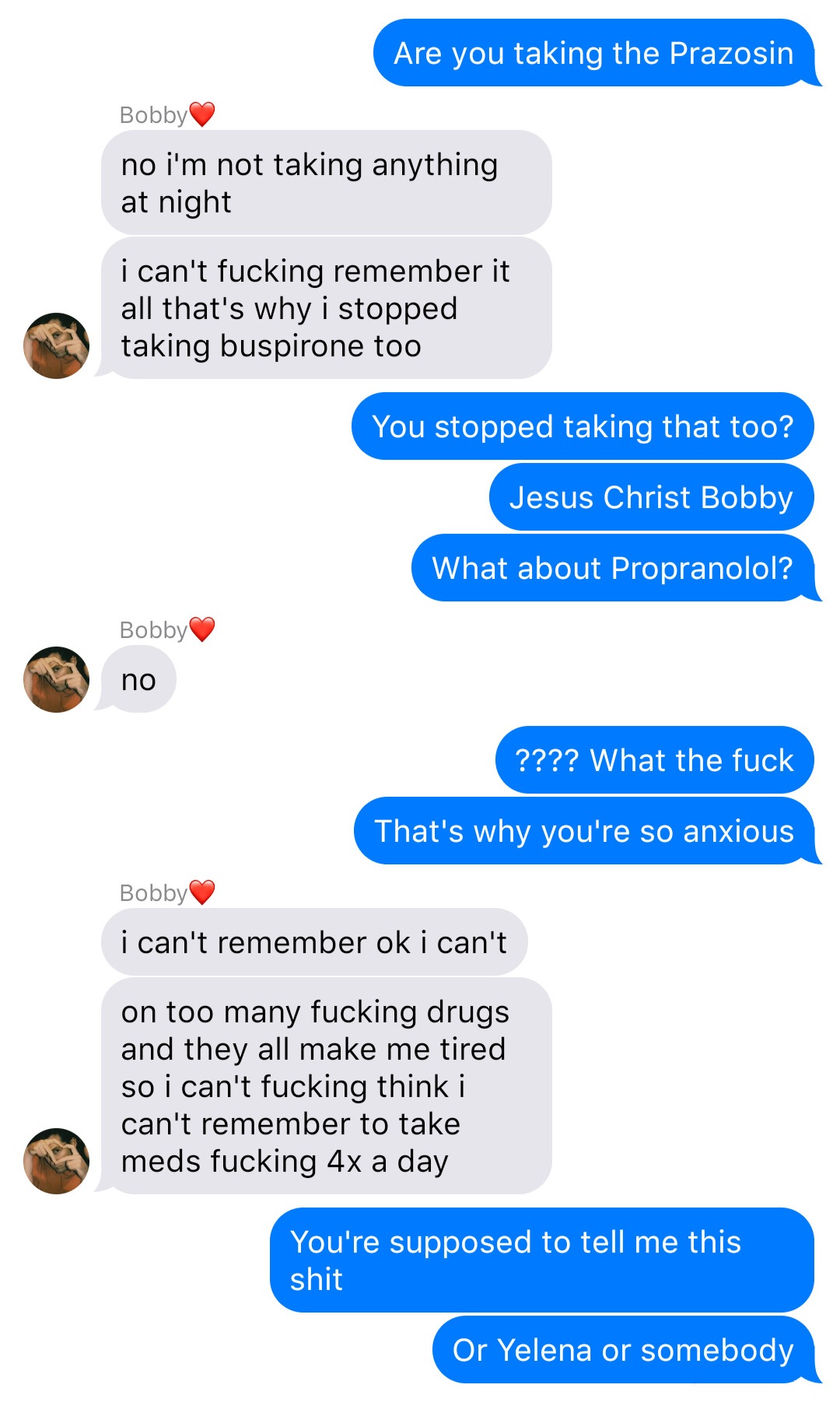 A fake ios chat that reads:
John: Are you taking the Prazosin
Bobby: no I’m not taking anything at night
Bobby: I can’t fucking remember it all that’s why I stopped taking buspirone too
John: You stopped taking that too?
John: Jesus Christ Bobby
John: What about Propranolol?
Bobby: no
John: ???? What the fuck
John: That’s why you’re so anxious
Bobby: I can’t remember ok I can’t
Bobby: on too many fucking drugs and they all make me tired so I can’t fucking think I can’t remember to take meds fucking 4x a day
John: You’re supposed to tell me this shit
John: Or Yelena or somebody