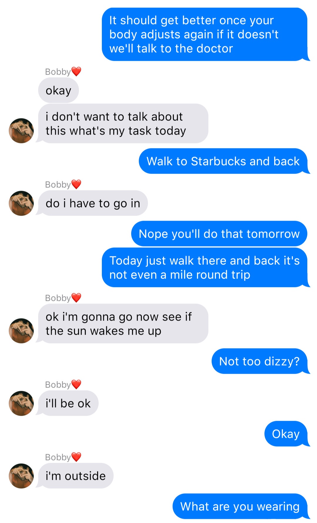 A fake ios chat that reads:
John: It should get better once your body adjusts again if it doesn’t we’ll talk to the doctor
Bobby: okay
Bobby: I don’t want to talk about this what’s my task today
John: Walk to Starbucks and back
Bobby: do I have to go in
John: Nope you’ll do that tomorrow
John: Today just walk there and back it’s not even a mile round trip
Bobby: ok I’m gonna go now see if the sun wakes me up
John: Not too dizzy?
Bobby: I’ll be ok
John: Okay
Bobby: I’m outside
John: What are you wearing
