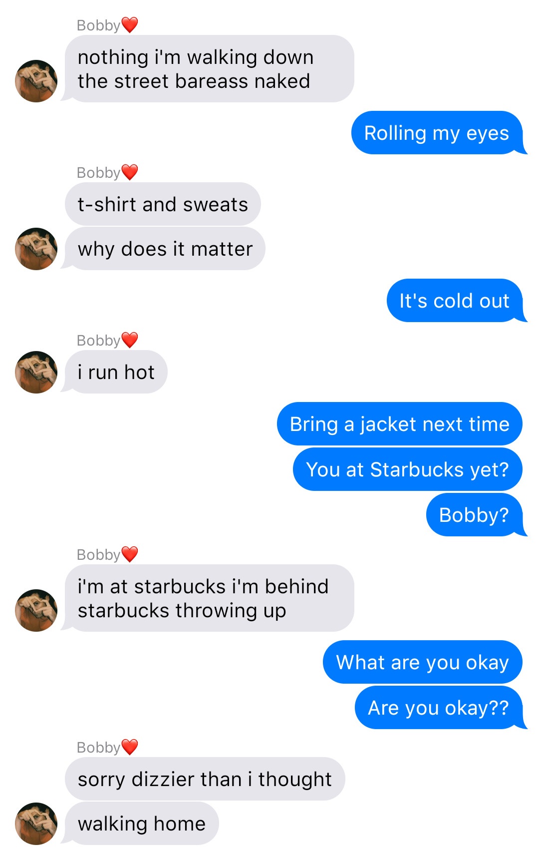 A fake ios chat that reads:
Bobby: nothing I’m walking down the street bareass naked
John: Rolling my eyes
Bobby: t-shirt and sweats
Bobby: why does it matter
John: It’s cold out
Bobby: I run hot
John: Bring a jacket next time
John: You at Starbucks yet?
John: Bobby?
Bobby: I’m at starbucks I’m behind starbucks throwing up
John: What are you okay
John: Are you okay??
Bobby: sorry dizzier than I thought
Bobby: walking home