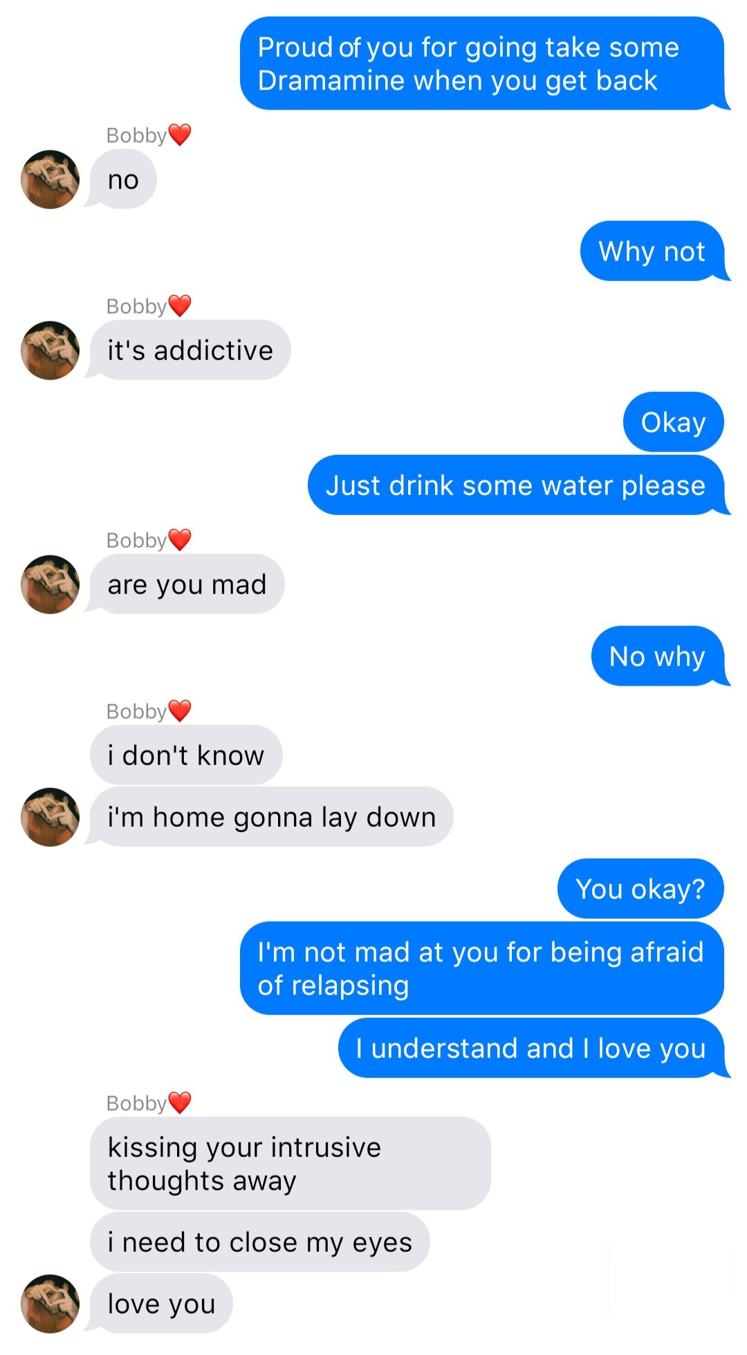 A fake ios chat that reads:
John: Proud of you for going take some Dramamine when you get back
Bobby: no
John: Why not
Bobby: it’s addictive
John: Okay
John: Just drink some water please
Bobby: are you mad
John: No why
Bobby: I don’t know
Bobby: I’m home gonna lay down
John: You okay?
John: I’m not mad at you for being afraid of relapsing
John: I understand and I love you
Bobby: kissing your intrusive thoughts away
Bobby: I need to close my eyes
Bobby: love you
align=