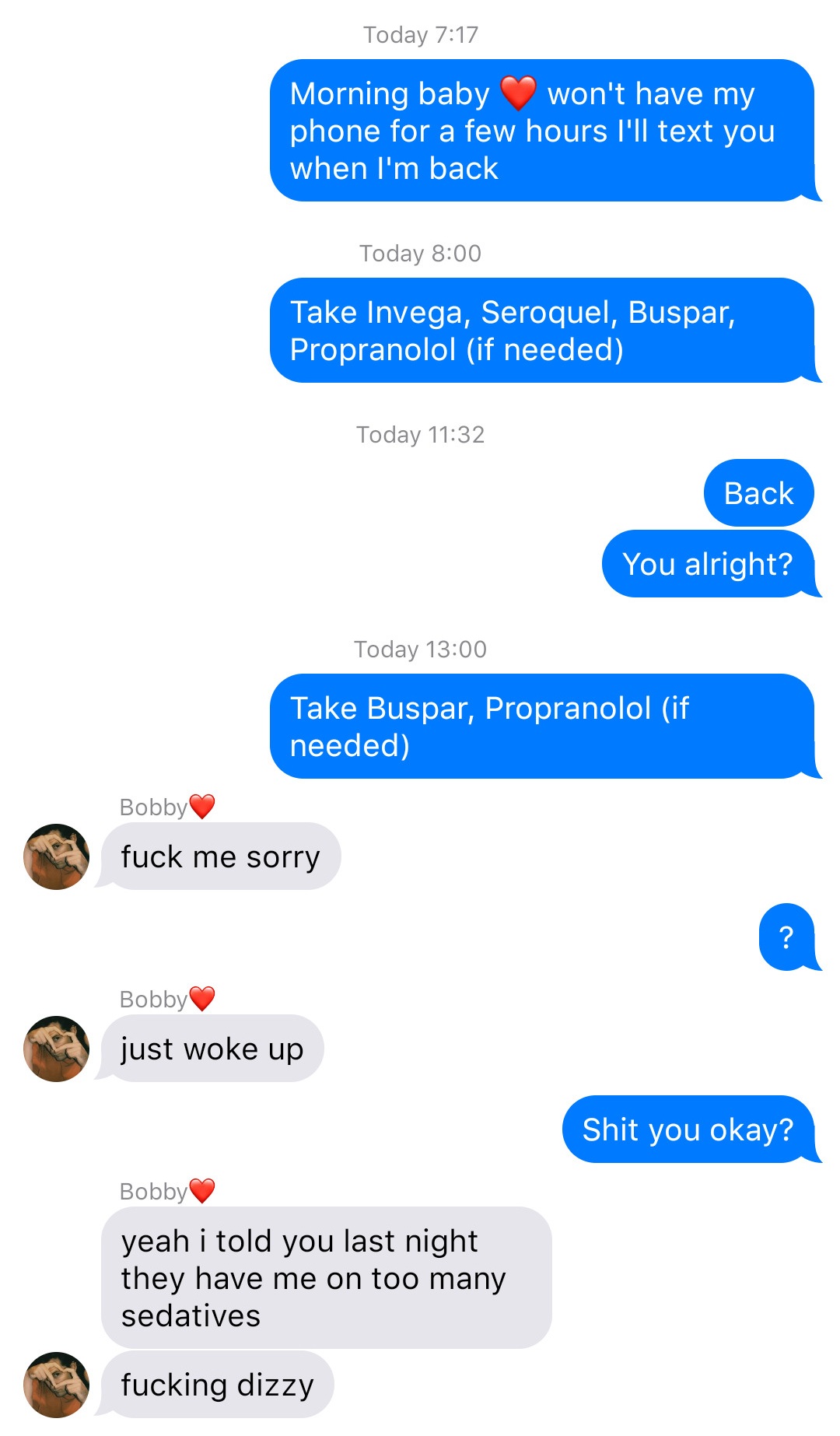 A fake ios chat that reads:
System: Today 7:17
John: Morning baby [heart] won’t have my phone for a few hours I’ll text you when I’m back
System: Today 8:00
John: Take Invega, Seroquel, Buspar, Propranolol (if needed)
System: Today 11:32
John: Back
John: You alright?
System: Today 13:00
John: Take Buspar, Propranolol (if needed)
Bobby: fuck me sorry
John: ?
Bobby: just woke up
John: Shit you okay?
Bobby: yeah I told you last night they have me on too many sedatives
Bobby: fucking dizzy
