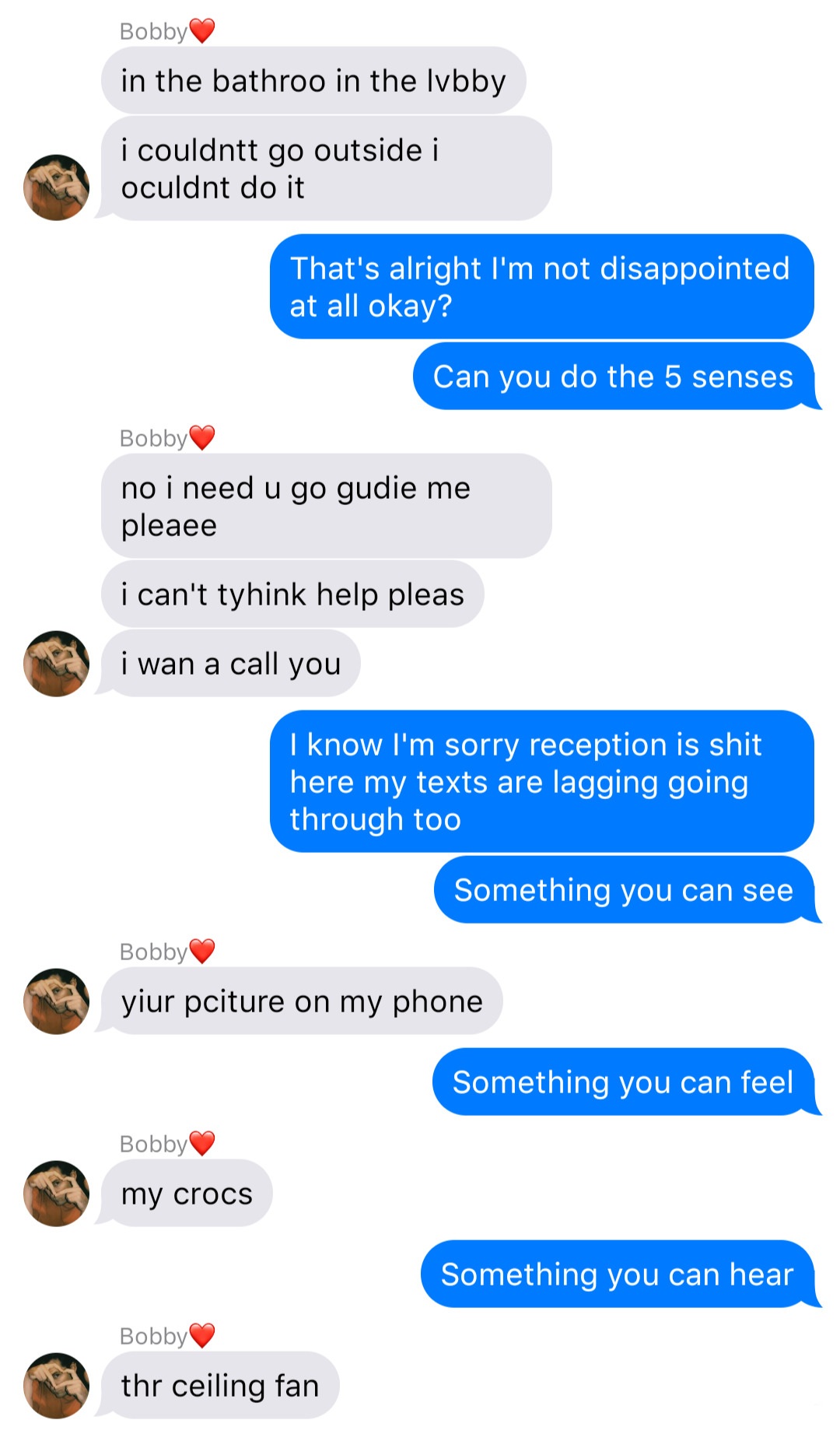 A fake ios chat that reads:
Bobby: in the bathroom in the lobby
Bobby: I couldn’t go outside I couldn’t do it
John: That’s alright I’m not disappointed at all okay?
John: Can you do the five senses
Bobby: no I need you to guide me please
Bobby: I can’t think help please
Bobby: I wanna call you
John: I know I’m sorry reception is shit here my texts are lagging going through too
John: Something you can see
Bobby: your picture on my phone
John: Something you can feel
Bobby: my crocs
John: Something you can hear
Bobby: the ceiling fan