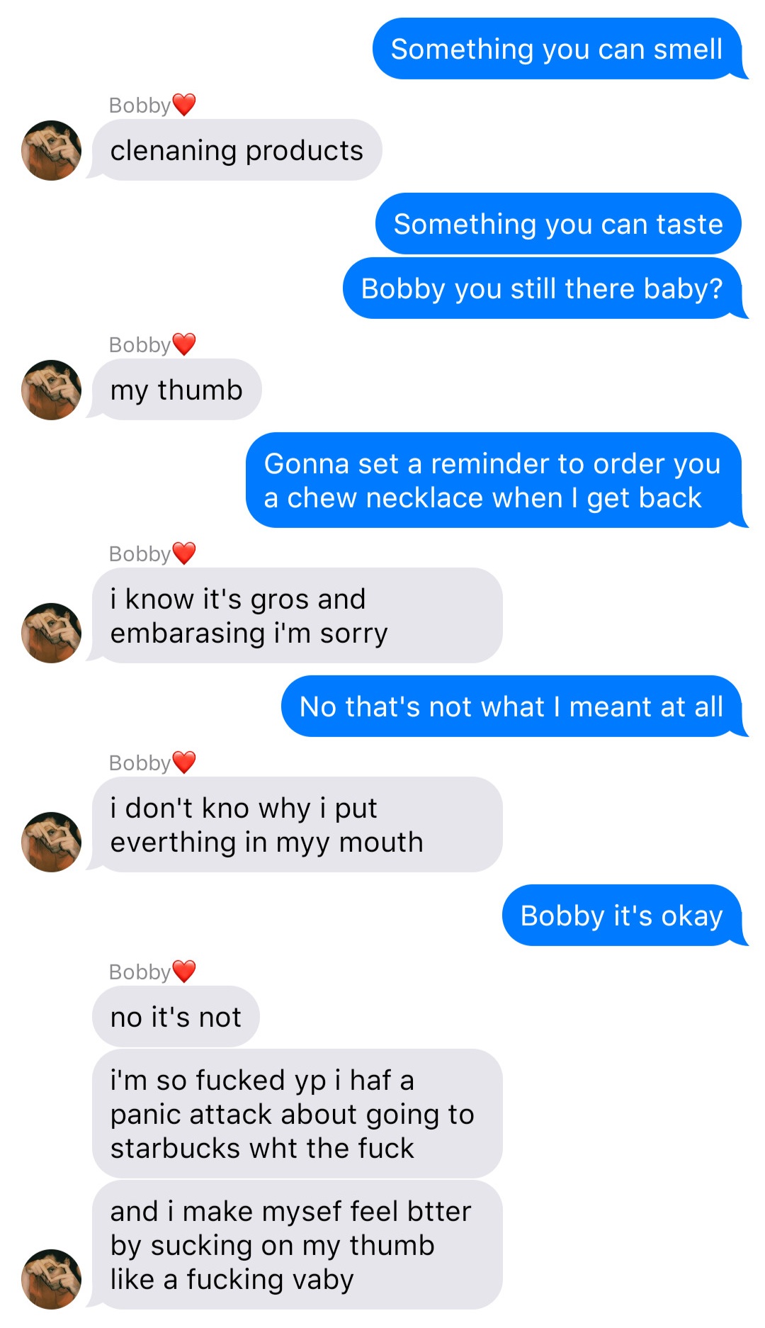 A fake ios chat that reads:
John: Something you can smell
Bobby: cleaning products
John: Something you can taste
John: Bobby you still there baby?
Bobby: my thumb
John: Gonna set a reminder to order you a chew necklace when I get back
Bobby: I know it’s gross and embarrassing I’m sorry
John: No that’s not what I meant at all
Bobby: I don’t know why I put everything in my mouth
John: Bobby it’s okay
Bobby: no it’s not
Bobby: I’m so fucked up I had a panic attack about going to starbucks what the fuck
Bobby: and I make myself feel better by sucking on my thumb like a fucking baby