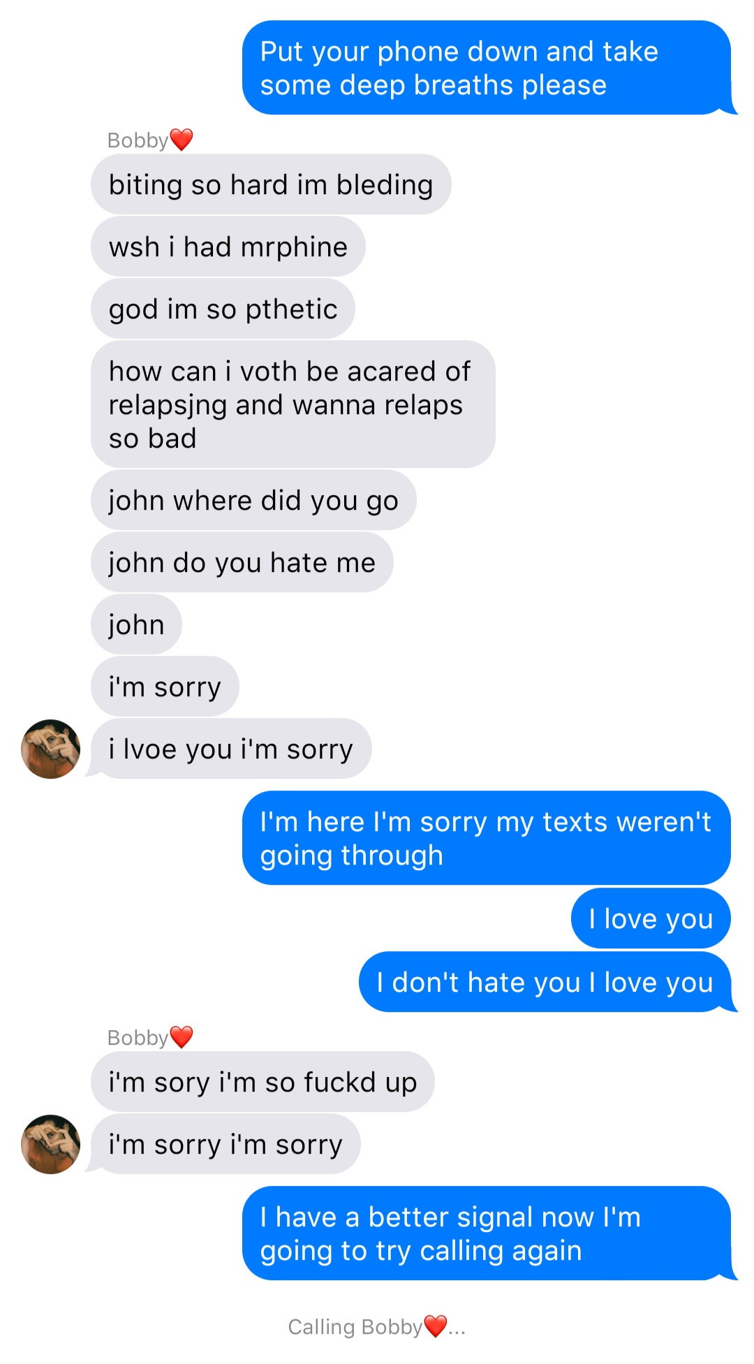 A fake ios chat that reads:
John: Put your phone down and take some deep breaths please
Bobby: biting so hard I’m bleeding
Bobby: wish I had morphine
Bobby: god I’m so pathetic
Bobby: how can I both be scared of relapsing and wanna relapse so bad
Bobby: john where did you go
Bobby: john do you hate me
Bobby: john
Bobby: I’m sorry
Bobby: I love you I’m sorry
John: I’m here I’m sorry my texts weren’t going through
John: I love you
John: I don’t hate you I love you
Bobby: I’m sorry I’m so fucked up
Bobby: I’m sorry I’m sorry
John: I have a better signal now I’m going to try calling again
System: Calling Bobby…