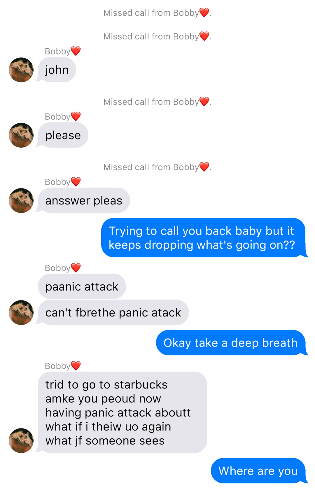 A fake ios chat that reads:
System: Missed call from Bobby.
System: Missed call from Bobby.
Bobby: john
System: Missed call from Bobby.
Bobby: please
System: Missed call from Bobby.
Bobby: answer please
John: Trying to call you back baby but it keeps dropping what’s going on
Bobby: panic attack
Bobby: can’t breathe panic attack
John: Okay take a deep breath
Bobby: tried to go to starbucks make you proud now having panic attack about what if I throw up again what if someone sees
John: Where are you