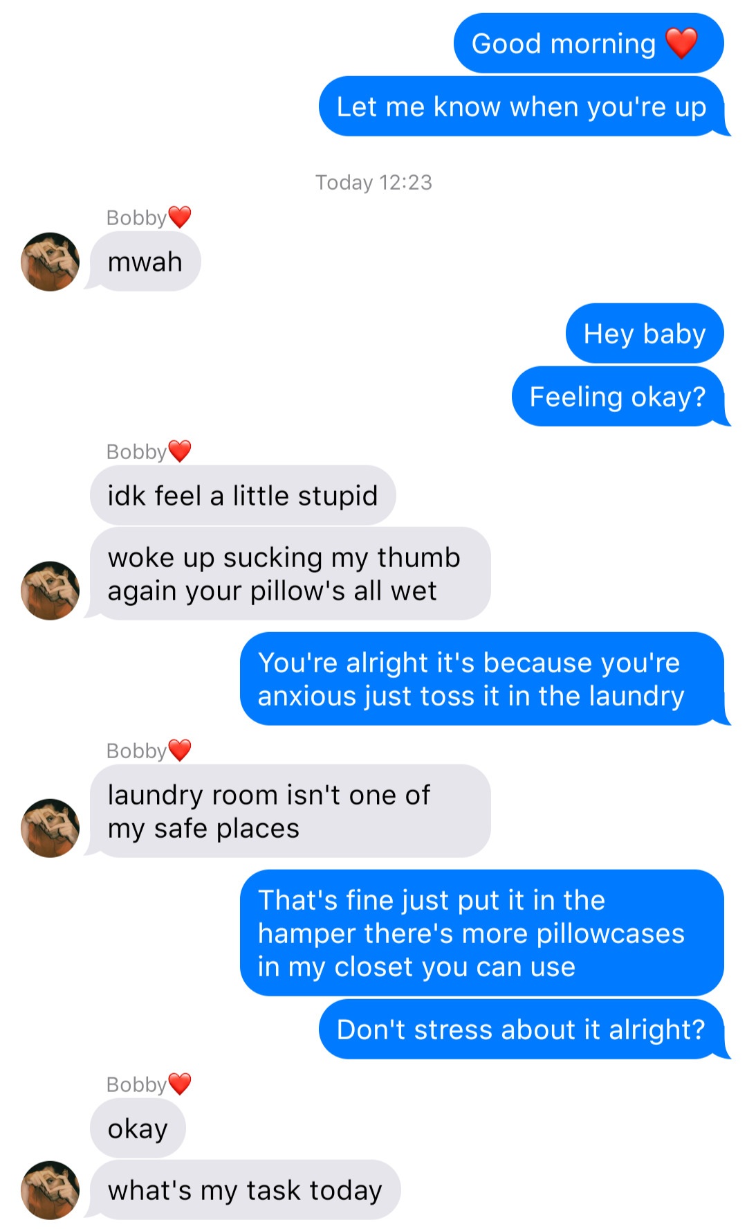 A fake ios chat that reads:
John: Good morning [heart]
John: Let me know when you’re up
System: Today 12:23
Bobby: mwah
John: Hey baby
John: Feeling okay?
Bobby: idk feel a little stupid
Bobby: woke up sucking my thumb again your pillow’s all wet
John: You’re alright it’s because you’re anxious just toss it in the laundry
Bobby: laundry room isn’t one of my safe places
John: That’s fine just put it in the hamper there’s more pillowcases in my closet you can use
John: Don’t stress about it alright?
Bobby: okay
Bobby: what’s my task today
