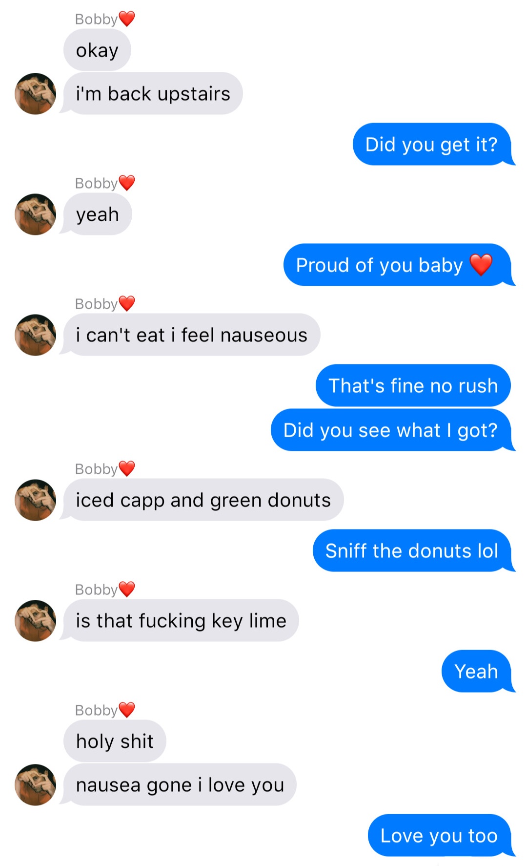 A fake ios chat that reads:
Bobby: okay
Bobby: I’m back upstairs
John: Did you get it?
Bobby: yeah
John: Proud of you baby [heart]
Bobby: I can’t eat I feel nauseous
John: That’s fine no rush
John: Did you see what I got?
Bobby: iced capp and green donuts
John: Sniff the donuts lol
Bobby: is that fucking key lime
John: Yeah
Bobby: holy shit
Bobby: nausea gone I love you
John: Love you too
align=