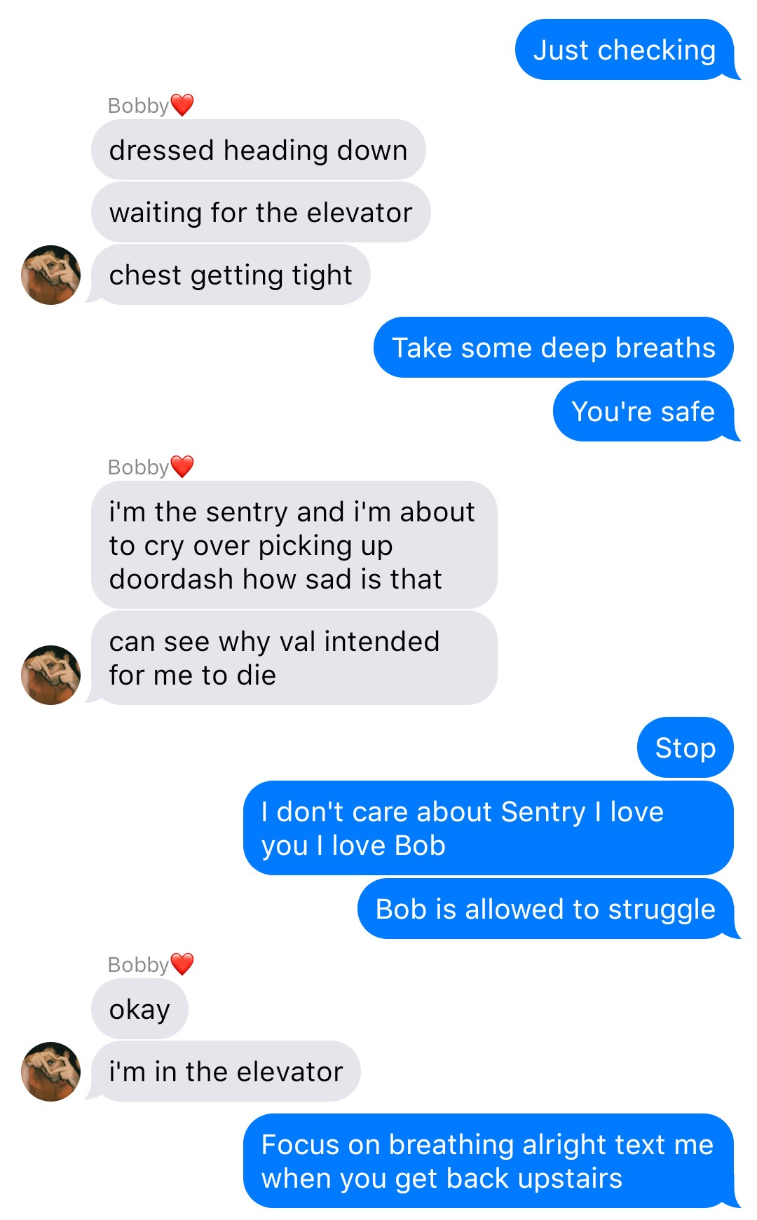 A fake ios chat that reads:
John: Just checking
Bobby: dressed heading down
Bobby: waiting for the elevator
Bobby: chest getting tight
John: Take some deep breaths
John: You’re safe
Bobby: I’m the sentry and I’m about to cry over picking up doordash how sad is that
Bobby: can see why val intended for me to die
John: Stop
John: I don’t care about Sentry I love you I love Bob
John: Bob is allowed to struggle
Bobby: okay
Bobby: I’m in the elevator
John: Focus on breathing alright text me when you get back upstairs