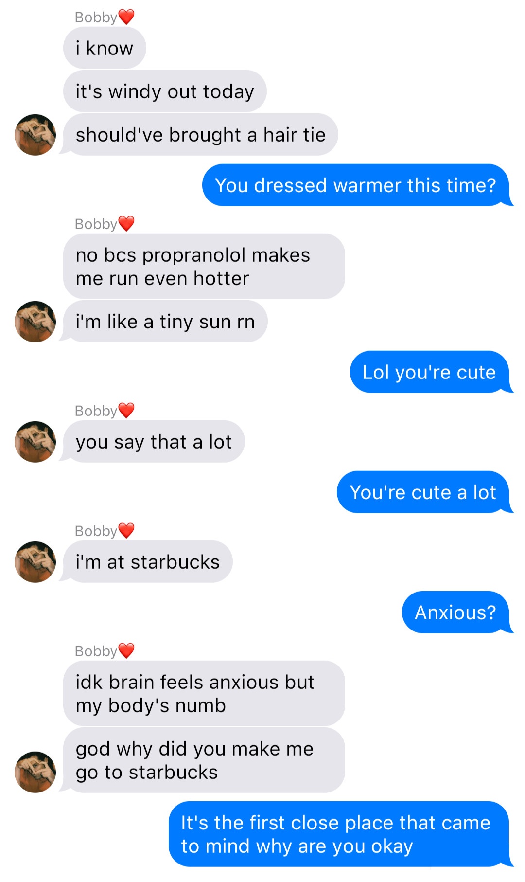 A fake ios chat that reads:
Bobby: I know
Bobby: it’s windy out today
Bobby: should’ve brought a hair tie
John: You dressed warmer this time?
Bobby: no bcs propranolol makes me run even hotter
Bobby: I’m like a tiny sun rn
John: Lol you’re cute
Bobby: you say that a lot
John: You’re cute a lot
Bobby: I’m at starbucks
John: Anxious?
Bobby: idk brain feels anxious but my body’s numb
Bobby: god why did you make me go to starbucks
John: It’s the first close place that came to mind why are you okay