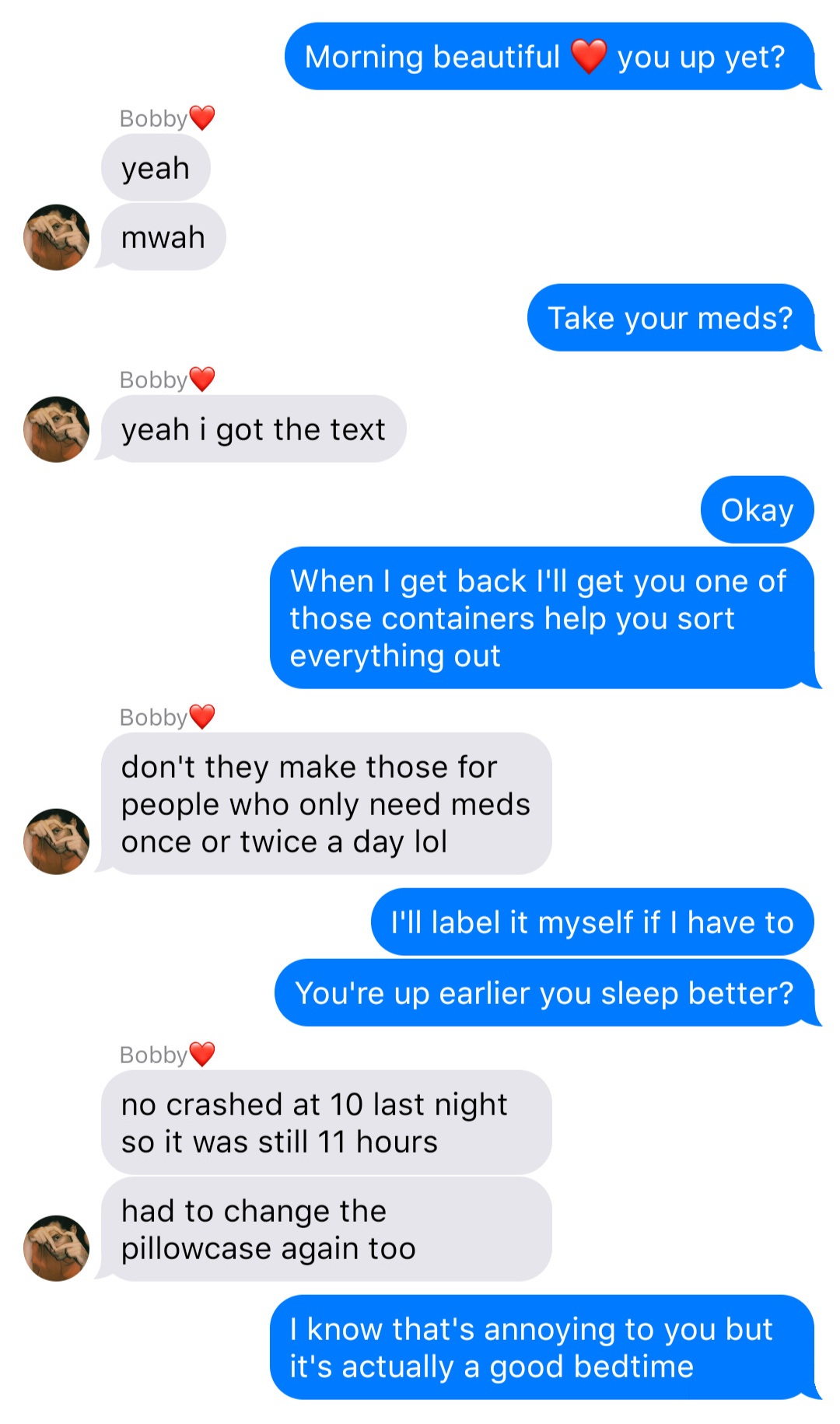 A fake ios chat that reads:
John: Morning beautiful [heart] you up yet?
Bobby: yeah
Bobby: mwah
John: Take your meds?
Bobby: yeah I got the text
John: Okay
John: When I get back I’ll get you one of those containers help you sort everything out
Bobby: don’t they make those for people who only need meds once or twice a day lol
John: I’ll label it myself if I have to
John: You’re up earlier you sleep better?
Bobby: no crashed at 10 last night so it was still 11 hours
Bobby: had to change the pillowcase again too
John: I know that’s annoying to you but it’s actually a good bedtime
