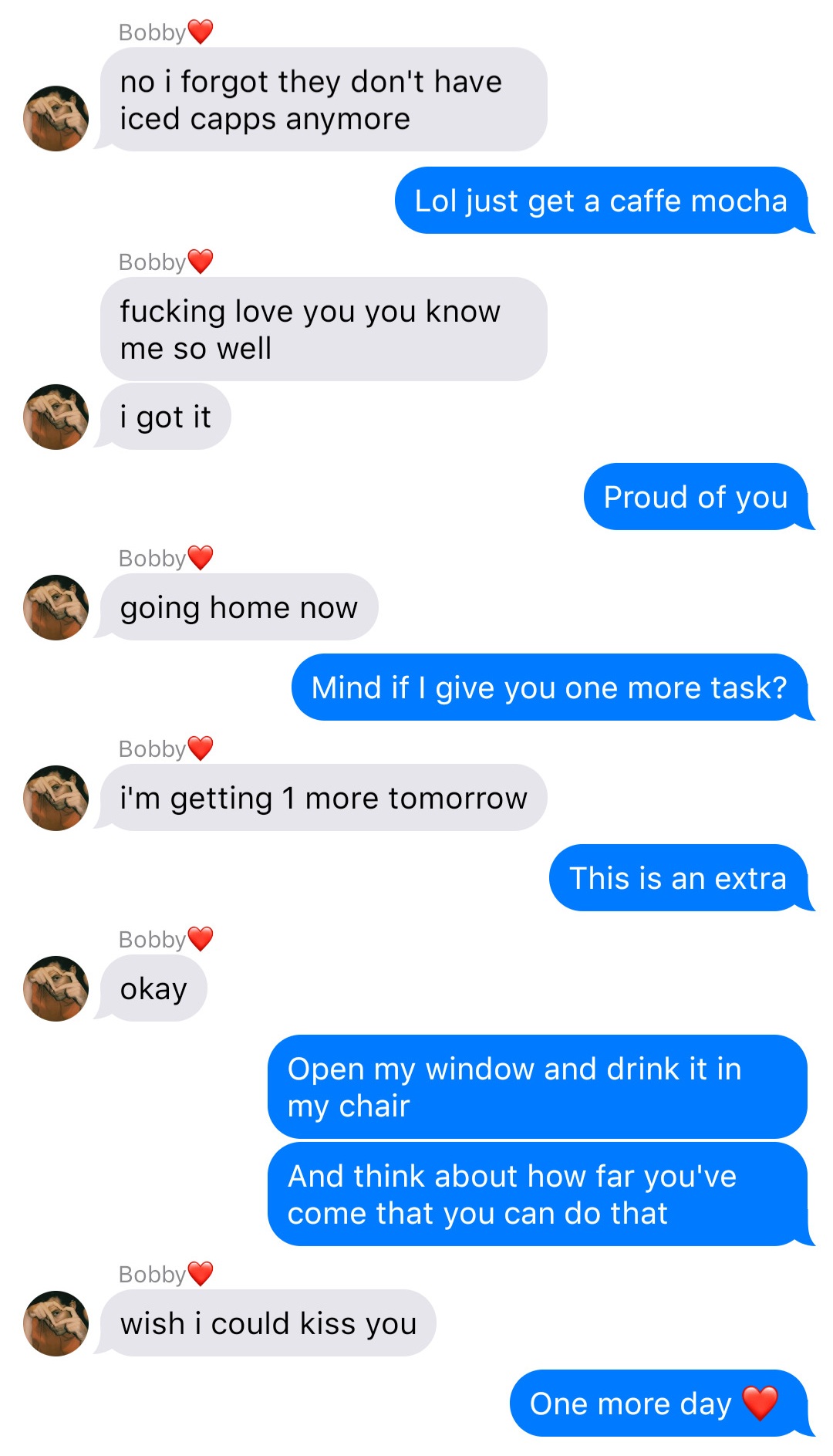 A fake ios chat that reads:
Bobby: no I forgot they don’t have iced capps anymore
John: Lol just get a caffe mocha
Bobby: fucking love you you know me so well
Bobby: I got it
John: Proud of you
Bobby: going home now
John: Mind if I give you one more task?
Bobby: I’m getting 1 more tomorrow
John: This is an extra
Bobby: okay
John: Open my window and drink it in my chair
John: And think about how far you’ve come that you can do that
Bobby: wish I could kiss you
John: One more day [heart]
align=