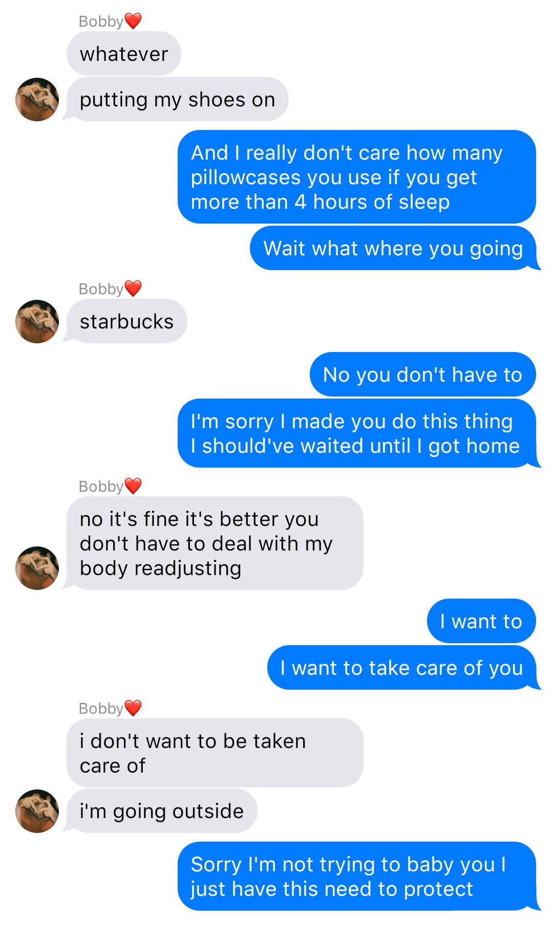 A fake ios chat that reads:
Bobby: whatever
Bobby: putting my shoes on
John: And I don’t really care how many pillowcases you use if you get more than 4 hours of sleep
John: Wait where are you going
Bobby: starbucks
John: No you don’t have to
John: I’m sorry I made you do this thing I should’ve waited until I got home
Bobby: no it’s fine it’s better you don’t have to deal with my body adjusting
John: I want to
John: I want to take care of you
Bobby: I don’t want to be taken care of
Bobby: I’m going outside
John: Sorry I’m not trying to baby you I just have this need to protect