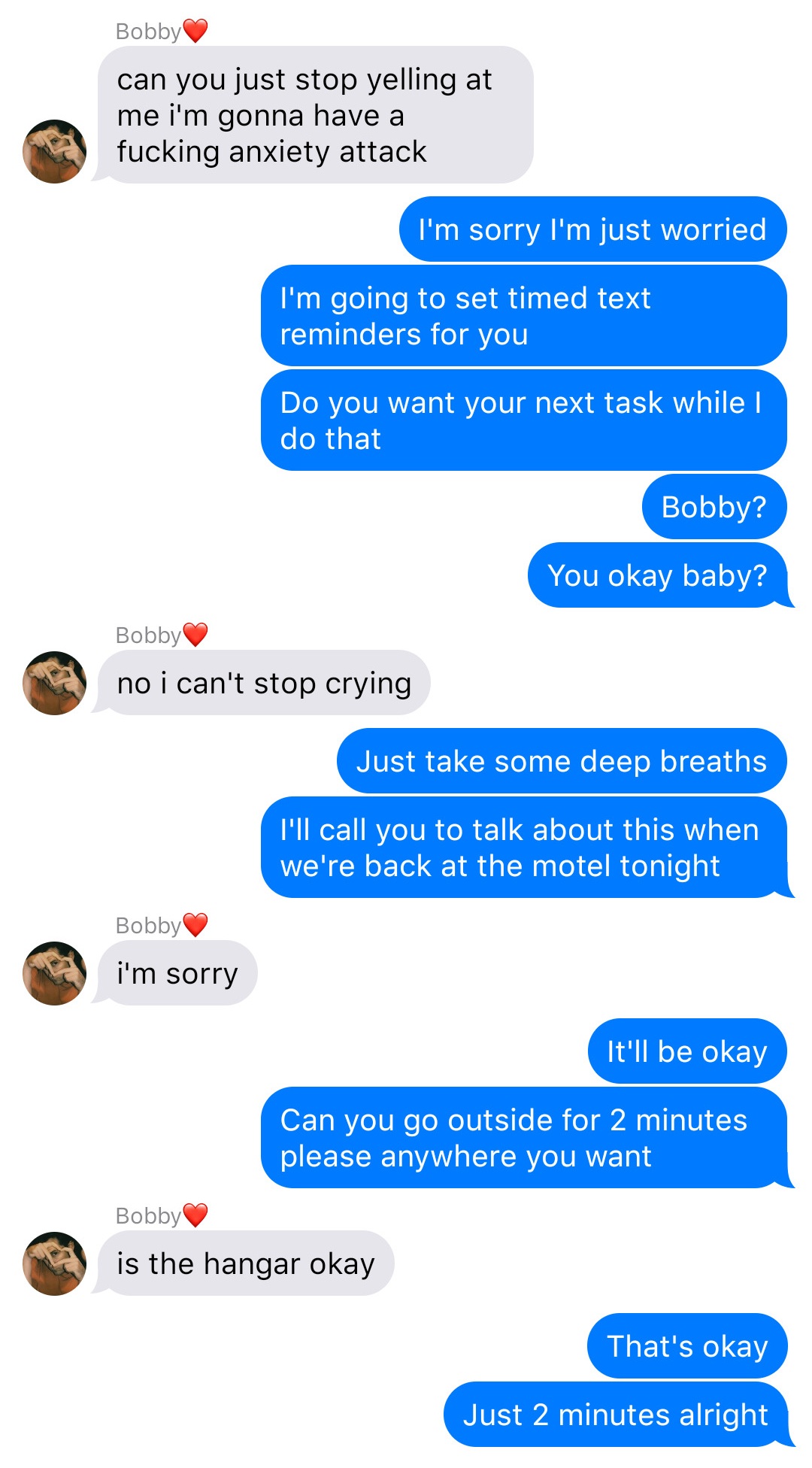 A fake ios chat that reads:
Bobby: can you just stop yelling at me I’m gonna have a fucking anxiety attack
John: I’m sorry I’m just worried
John: I’m going to set timed text reminders for you
John: Do you want your next task while I do that
John: Bobby?
John: You okay baby?
Bobby: no I can’t stop crying
John: Just take some deep breaths
John: I’ll call you to talk about this when we’re back at the motel tonight
Bobby: I’m sorry
John: It’ll be okay
John: Can you go outside for 2 minutes please anywhere you want
Bobby: is the hangar okay
John: That’s okay
John: Just 2 minutes alright