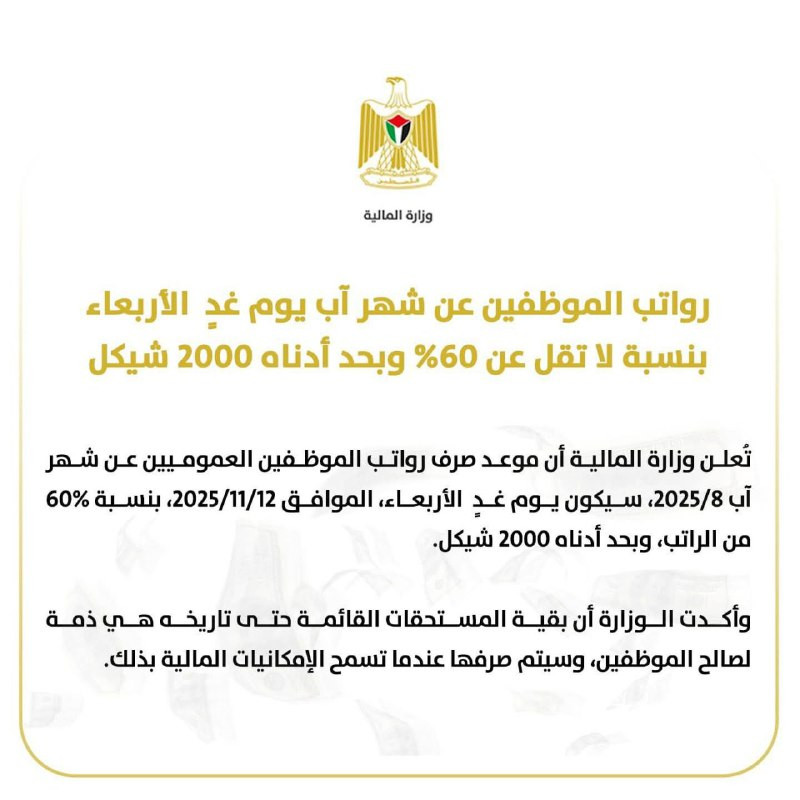 تعلن وزارة المالية أن موعد صرف رواتب الموظفين العموميين عن شهر آب 8/2025، سيكون غدًا الأربعاء، الموافق 12/11/2025، بنسبة لا تقل عن 60% من الراتب، وبحد...