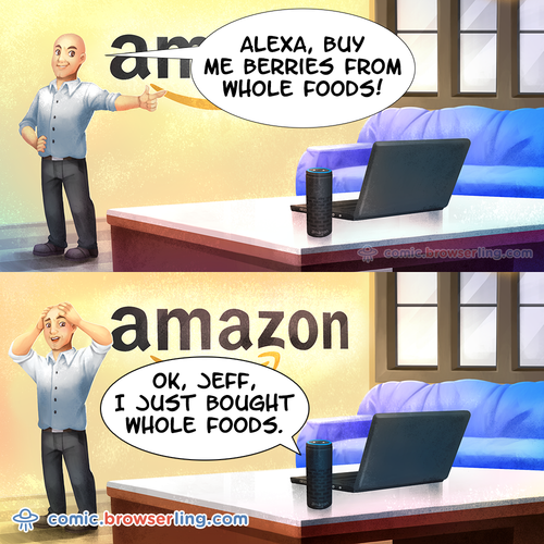 Jeff Bezos: "Alexa, buy me berries from Whole Foods!" Alexa: "Ok, Jeff, I just bought Whole Foods."

For more Chrome jokes, Firefox jokes, Safari jokes and Opera jokes visit https://comic.browserling.com. New cartoons, comics and jokes about browsers every week!