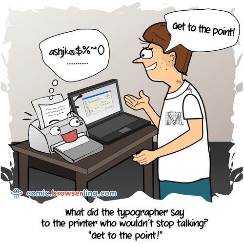 What did the typographer say to the printer who wouldn't stop talking?... Get to the point!


For more Chrome jokes, Firefox jokes, Safari jokes and Opera jokes visit https://comic.browserling.com. New cartoons, comics and jokes about browsers every week!