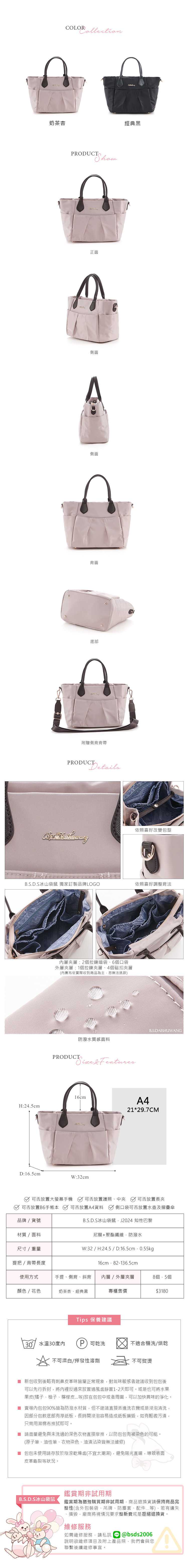 奶茶杏經典黑RODUCT正面側面側面背面底部附贈側背背帶PRODUCTDetails 依照喜好改變包型B.S.D.S冰山袋鼠 獨家訂製品牌LOGO依照喜好調整背法H:24cmD:16.5cm層層:2拉鍊暗袋6個口袋外層夾層:1個拉鍊夾層、4個磁扣夾層(內布依實際收到商品為主恕無法挑款)PRODUCT防潑水質感面料  Features16cm:32cmB.S.DAISHUWANGA421*29.7CM可否放置大螢幕 可否放置護照、中夾 可否放置長夾可否放置B6手 可否放置A4資料 側口袋可否放置水壺及摺疊傘B.S.D.S冰山袋鼠J2024 知性巴黎尼龍+聚酯纖維,防潑水W:32  H:24.5/D:16.5cm.0.55kg品牌/貨號材質/面料尺寸/重量提把/背帶長度使用方式顏色/花色奶茶杏、經典黑專櫃售價16cm2-136.5cm手提、側背、斜背 內層/外層夾層8個.5個$3180Tips 保養建議30°/水溫30度內P) 可乾洗不適合機洗/烘乾不可漂白/揮發性溶劑不可熨燙■ 新可以先行拆封,將內裡反過來放置通風處靜置1-2天即可。或是也可將水果包收到後略有刺鼻皮革味皆屬正常現象,對氣味敏感者建議收到包包後果皮(橘子、柚子、檸檬皮等)放在包包中或者周圍,可以加快異味的淨化。■ 賣場內包包90%皆為防潑水材質,但不建議直接丟進洗衣機或是浸泡清洗,因部分包款底部有厚紙板,長時間浸泡容易造成紙板損毀,如有輕微污漬,只需用濕棉布擦拭即可。■ 請盡量避免與未洗過的深色衣物直接摩擦,以防包包有被染色的可能。(原子筆、油性筆、衣物染色、油漬沾染皆無法維修)■ 包包未使用請存放於陰涼乾燥處(不宜太潮濕),避免陽光直曬,導致表面皮革龜裂等狀況。B.S.D.S冰山袋鼠鑑賞期非試用期鑑賞期為猶豫購買期非試用期,商品退換貨請保持商品完整性(含外包裝袋、吊牌、防塵套、配件...等),若有遺失、損毀,廠商將視情況要求整新費或是拒絕退換貨。維修服務如需維修服務,請私訊@bsds2006說明欲維修項目及附上產品照,我們會與您聯繫後續維修事宜。
