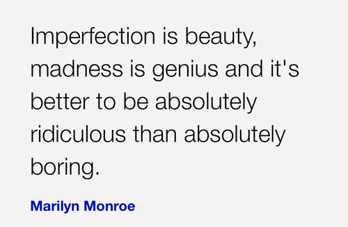 Imperfection is beauty, madness is genius and it's better to be absolutely ridiculous than absolutel
